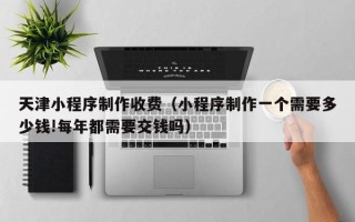 嘉善天津小程序制作收费（小程序制作一个需要多少钱!每年都需要交钱吗）